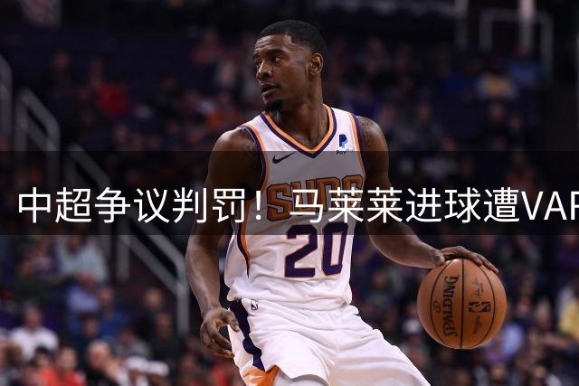中超争议判罚！马莱莱进球遭VAR取消 边裁举旗引发热议