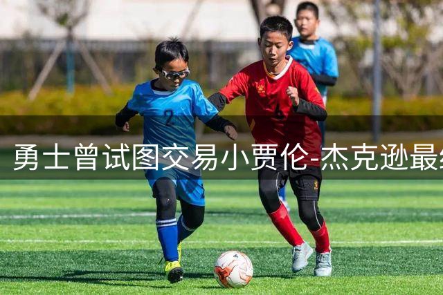 勇士曾试图交易小贾伦-杰克逊最终失败