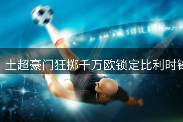 土超豪门狂掷千万欧锁定比利时锋霸 切尔西坐收四成转会收益