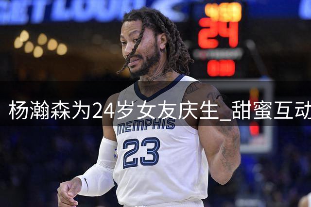 杨瀚森为24岁女友庆生 甜蜜互动引关注