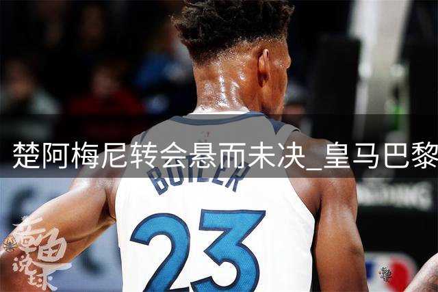 楚阿梅尼转会悬而未决 皇马巴黎展开激烈争夺