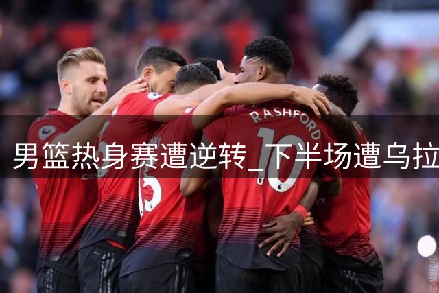 男篮热身赛遭逆转 下半场遭乌拉圭全面压制