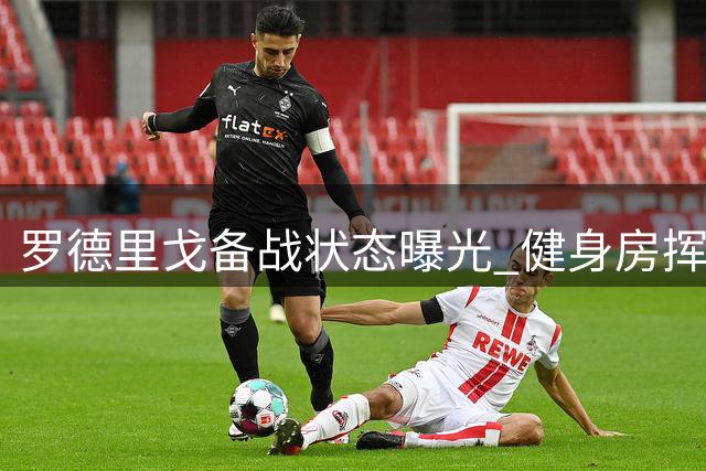罗德里戈备战状态曝光 健身房挥汗如雨迎战周末联赛